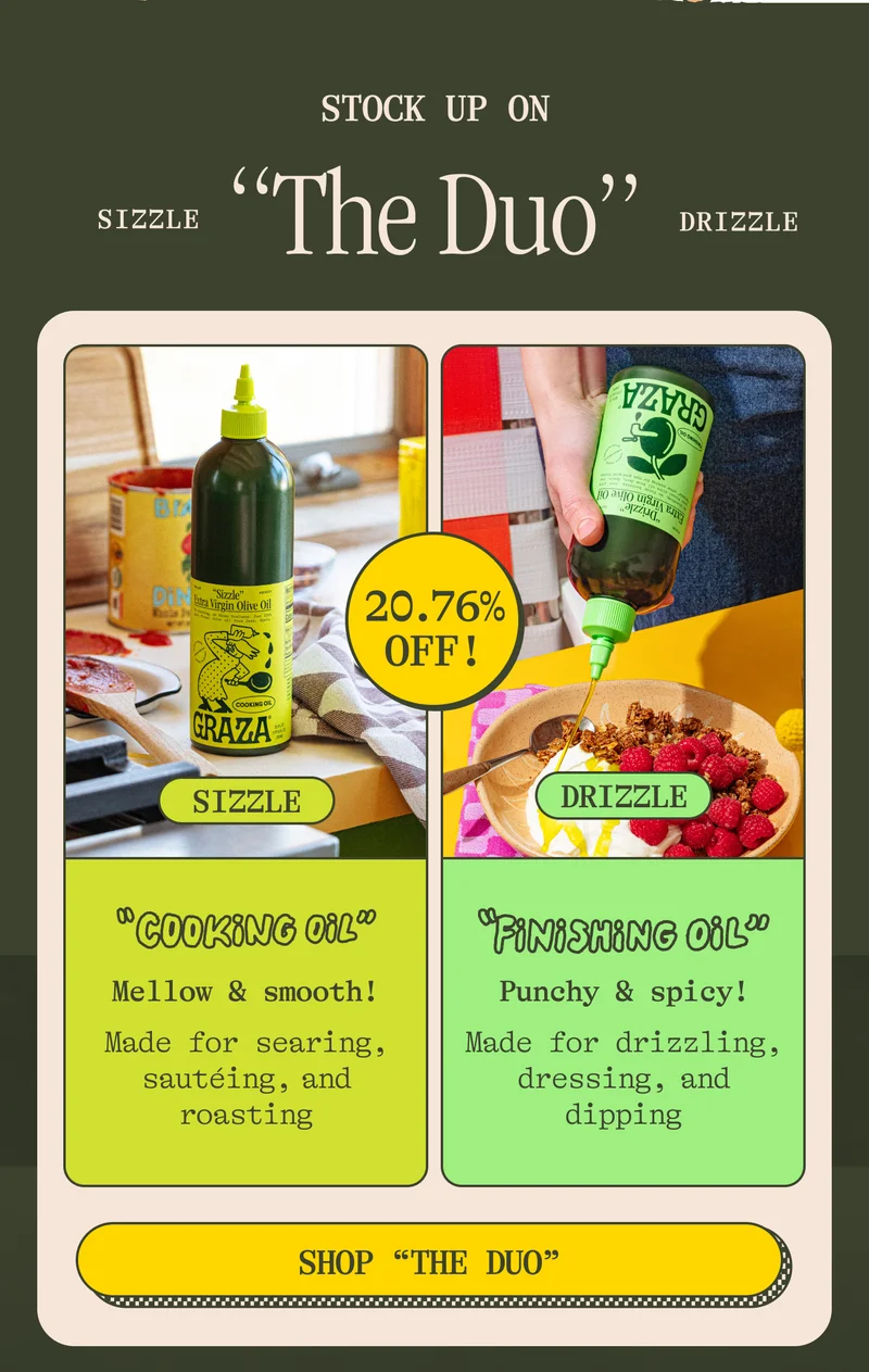 Stock up on Drizzle and Sizzle! Sizzle Cooking Oil Mellow, smooth, mild! Made for searing, sautéing, and roasting. Drizzle. Finishing Oil Punchy, fruity, spicy! Made for drizzling, dunking, and dipping. shop "THE DUO"
