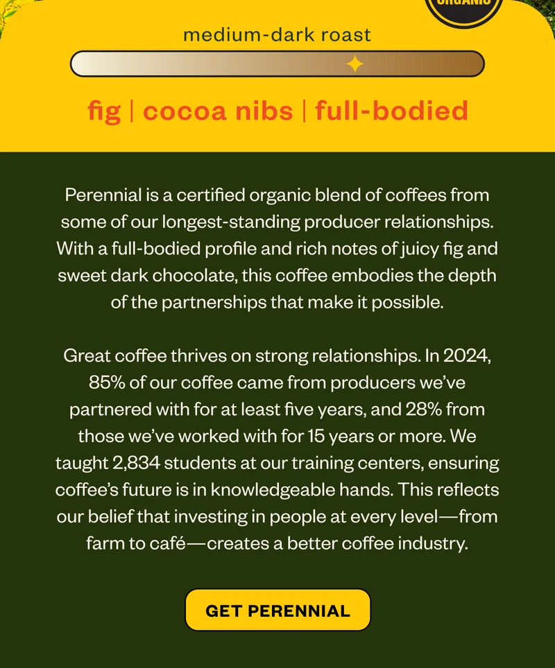 medium dark roast fig cocoa nib full-bodiedPerennial is a certified organic blend of coffees from some of our longest-standing producer relationships. With a full-bodied profile and rich notes of juicy fig and sweet dark chocolate, this coffee embodies the depth of the partnerships that make it possible.Great coffee thrives on strong relationships. In 2024, 85% of our coffee came from producers we’ve partnered with for at least five years, and 28% from those we’ve worked with for 15 years or more. We taught 2,834 students at our training centers, ensuring coffee’s future is in knowledgeable hands. This reflects our belief that investing in people at every level—from farm to café—creates a better coffee industry.  Get Perennial