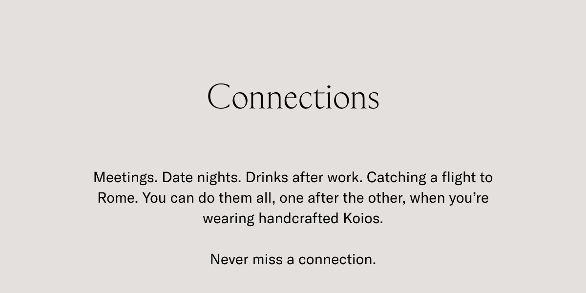 Connections- Meetings. Date nights. Drinks after work. Catching a flight to Rome. You can do them all, one after the other, when you're wearing handcrafted Koios. Never miss a connection.