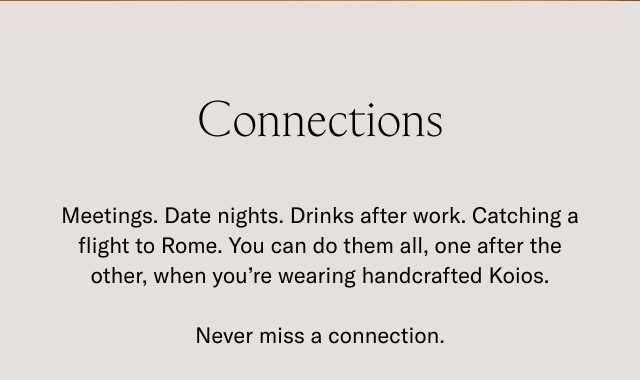 Connections- Meetings. Date nights. Drinks after work. Catching a flight to Rome. You can do them all, one after the other, when you're wearing handcrafted Koios. Never miss a connection.