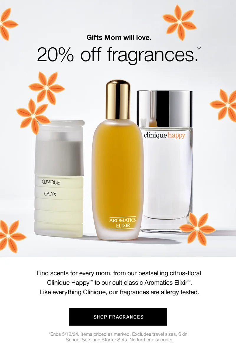 Gifts Mom will love. 20% off fragrances.* | Find scents for every mom, from our bestselling citrus-floral Clinique Happy™ to our cult classic Aromatics Elixir™. Like everything Clinique, our fragrances are allergy tested. | SHOP FRAGRANCES | *Ends 5/12/24. Items priced as marked. Excludes travel sizes, Skin School Sets and Starter Sets. No further discounts.