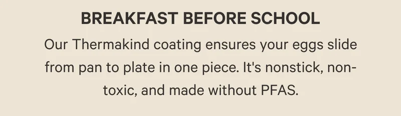 Our Thermakind coating ensures your eggs slide from pan to plate in one piece. It's nonstick, non-toxic, and made without PFAS.