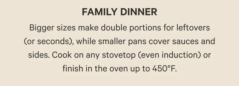 Bigger sizes make double portions for leftovers (or seconds), while smaller pans cover sauces and sides. Cook on any stovetop (even induction) or finish in the oven up to 450°F.
