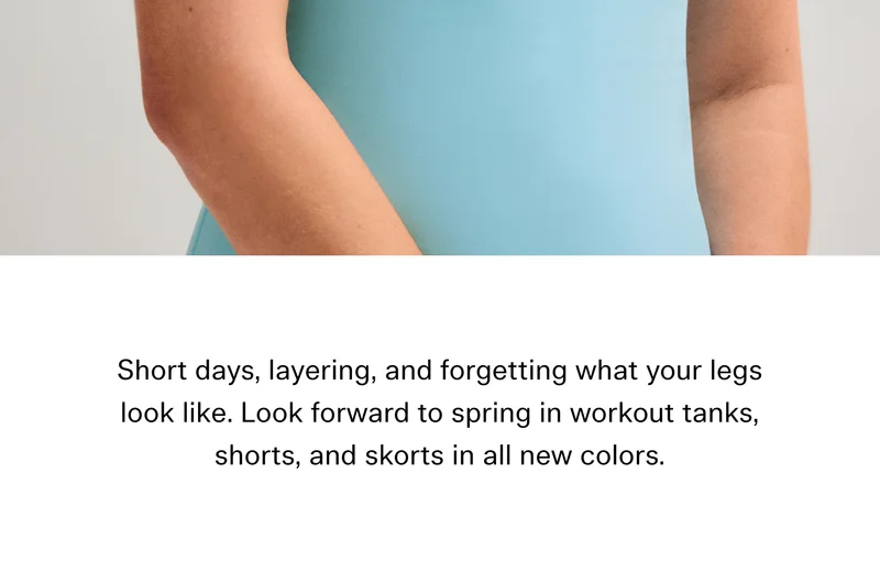 Short days, layering, and forgetting what your legs look like. Look forward to spring in workout tanks, shorts, and skorts in all new colors.