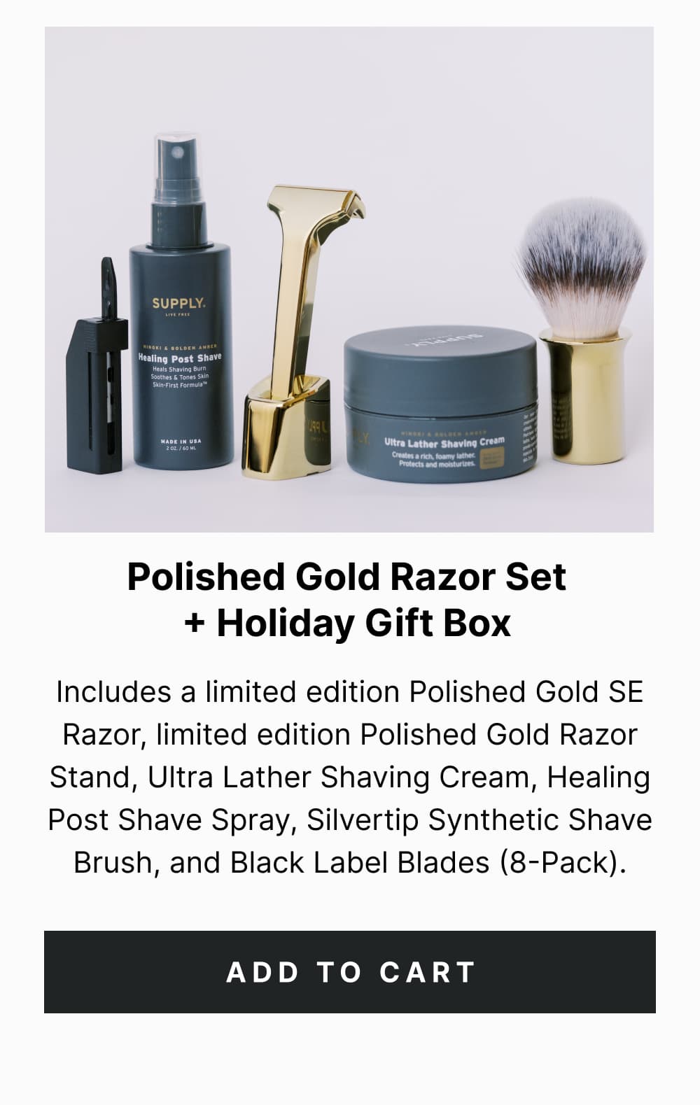 Polished Gold Razor Set + Holiday Gift Box Includes a limited edition Polished Gold SE Razor, limited edition Polished Gold Razor Stand, Ultra Lather Shaving Cream, Healing Post Shave Spray, Silvertip Synthetic Shave Brush, and Black Label Blades (8-Pack). [ Add to Cart ]