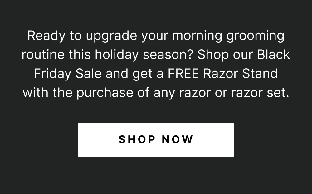 Ready to upgrade your morning grooming routine this holiday season? Shop our Black Friday Sale and get a FREE Razor Stand with the purchase of any razor or razor set[ SHOP NOW ]