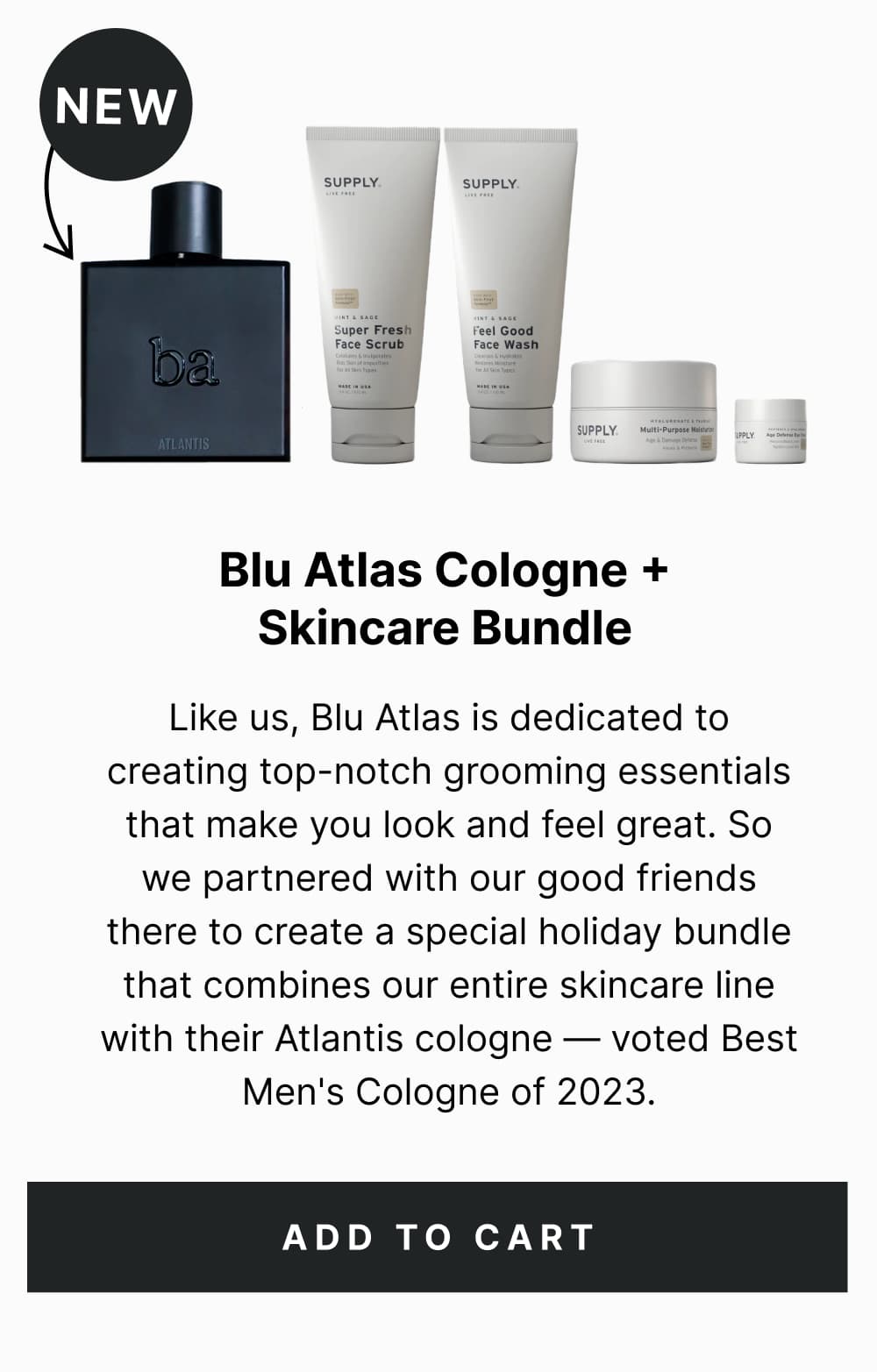 Blu Atlas Cologne + Skincare Bundle Like us, Blu Atlas is dedicated to creating top-notch grooming essentials that make you look and feel great. So we partnered with our good friends there to create a special holiday bundle that combines our entire skincare line with their Atlantis cologne — voted Best Men's Cologne of 2023. [ Add to Cart ]