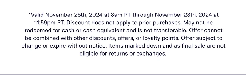 *Valid November 25th, 2024 at 8am PT through November 28th, 2024 at 11:59pm PT. Discount does not apply to prior purchases. May not be redeemed for cash or cash equivalent and is not transferable. Offer subject to change or expire without notice. Items marked down and as final sale are not eligible for returns or exchanges.