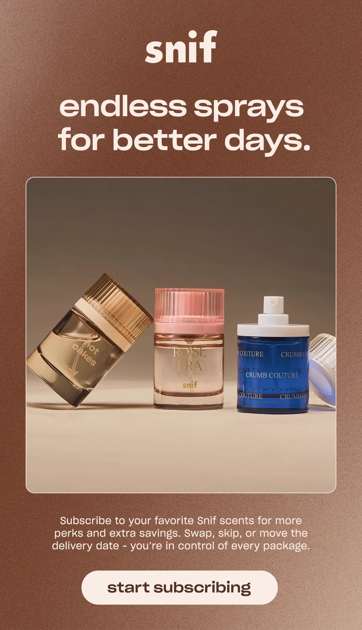 Subscribe to your favorite Snif scents for more perks and extra savings. Swap, skip, or move the delivery date - you’re in control of every package.