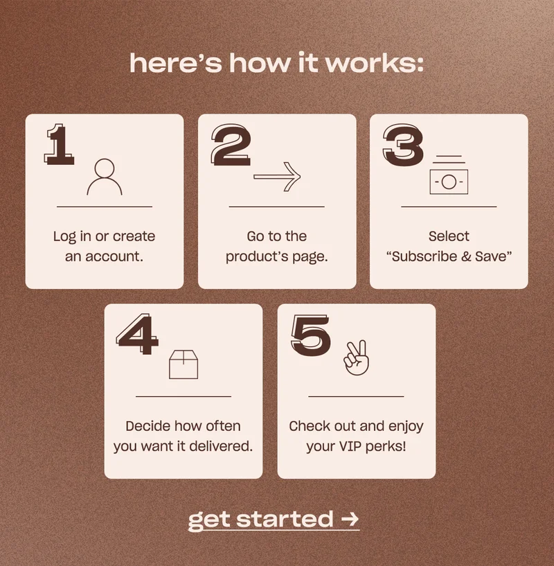 here’s how it works: 1. Log in or create an account. 2. Go to the product’s page. 3. Select “Subscribe & Save” 4. Decide how often you want it delivered 5. Check out and enjoy your VIP perks!