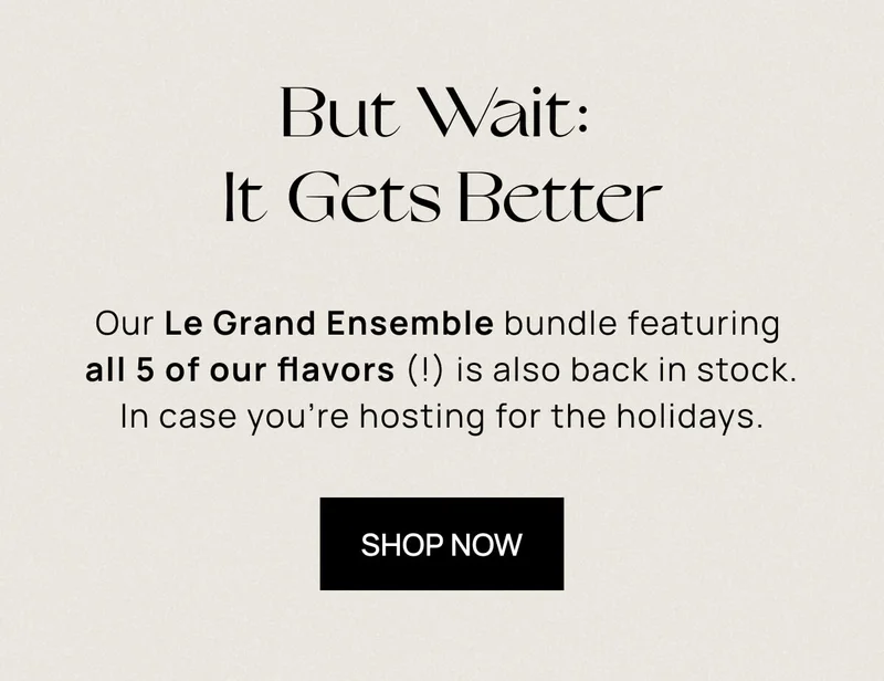 But Wait: It Gets Better | Our Le Grand Ensemble Bundle featuring all 5 of our flavors (!) is also back in stock. In case you’re hosting the holidays. |  SHOP NOW