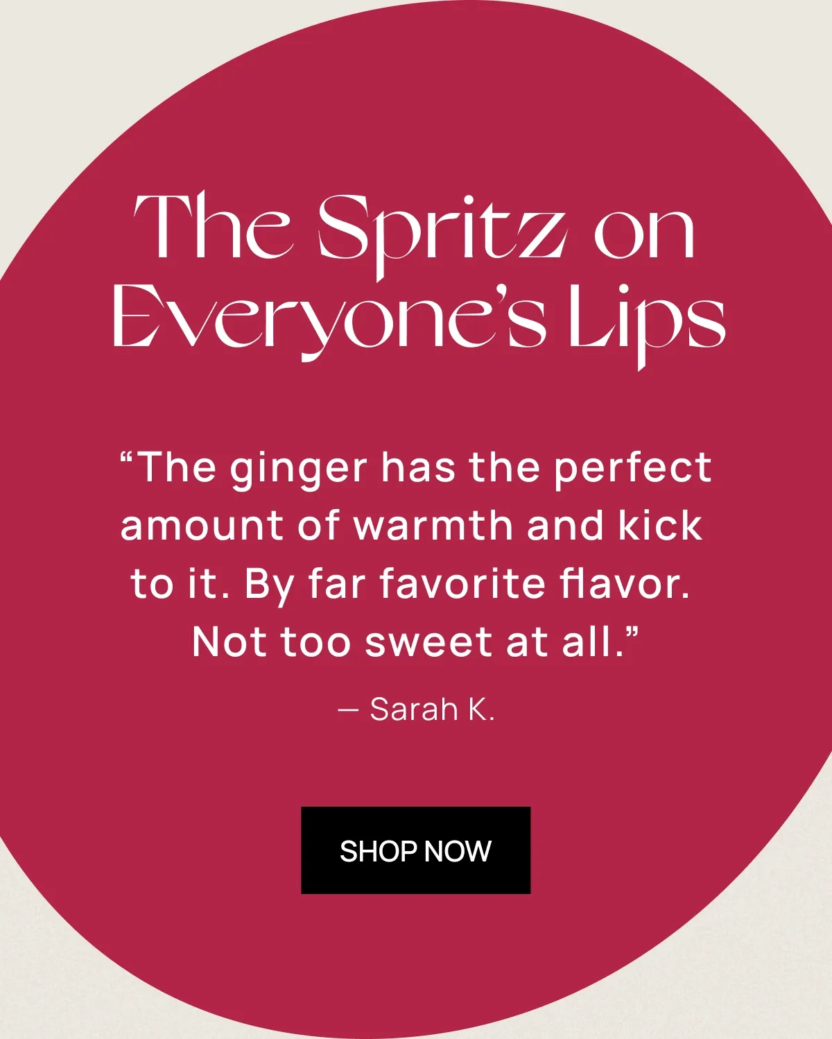 The Spritz on Everyone’s Lips | "The ginger has the perfect amount of warmth and kick to it. By far favorite flavor. Not too sweet at all."" – Sarah K.  ""I tried all the flavors and this was by far my favorite! Jumped on the website today to order more and it's SOLD OUT!"" – Michelle R.  ""Love the cranberry and rosemary. So refreshing... hoping this one becomes permanent!"" – James T.  | shop now