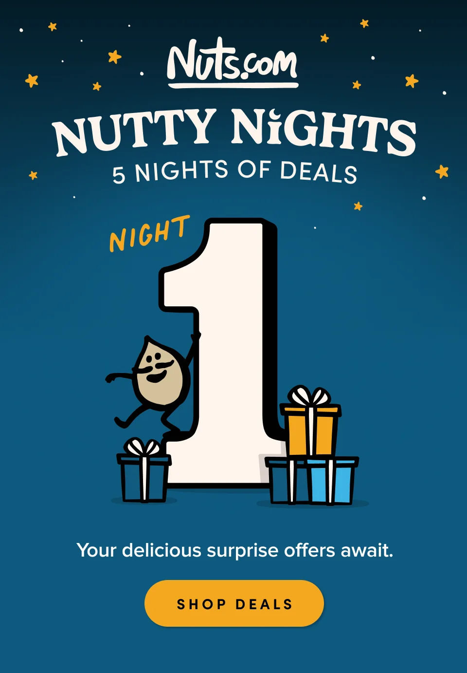 Nuts.com; NUTTY NIGHTS; 5 Nights of Deals. Night 1. Your delicious surprise offers await. SHOP DEALS
