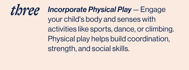 THREE- Incorporate Physical Play — Engage your child's body and senses with activities like sports, dance, or climbing. Physical play helps build coordination, strength, and social skills.