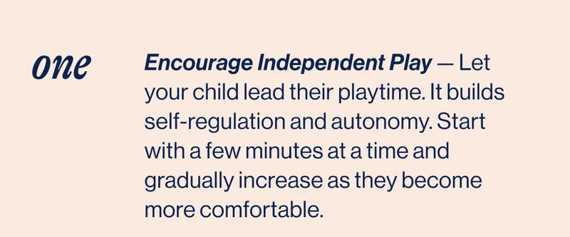 ONE- Encourage Independent Play — Let your child lead their playtime. It builds self-regulation and autonomy. Start  with a few minutes at a time and gradually increase as they become more comfortable.