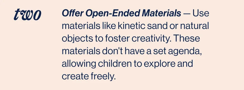 TWO- Offer Open-Ended Materials — Use materials like kinetic sand or natural objects to foster creativity. These materials don't have a set agenda, allowing children to explore and create freely.