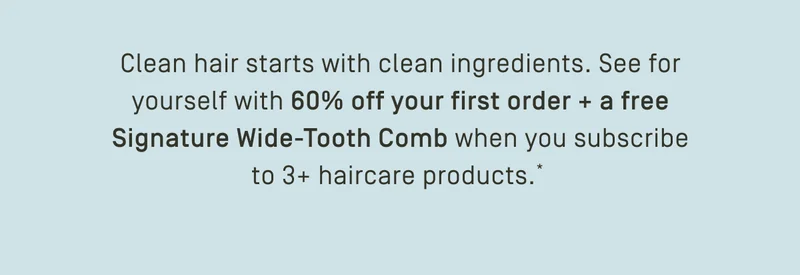 60% off your first order + free Signature Wide-Tooth Comb*