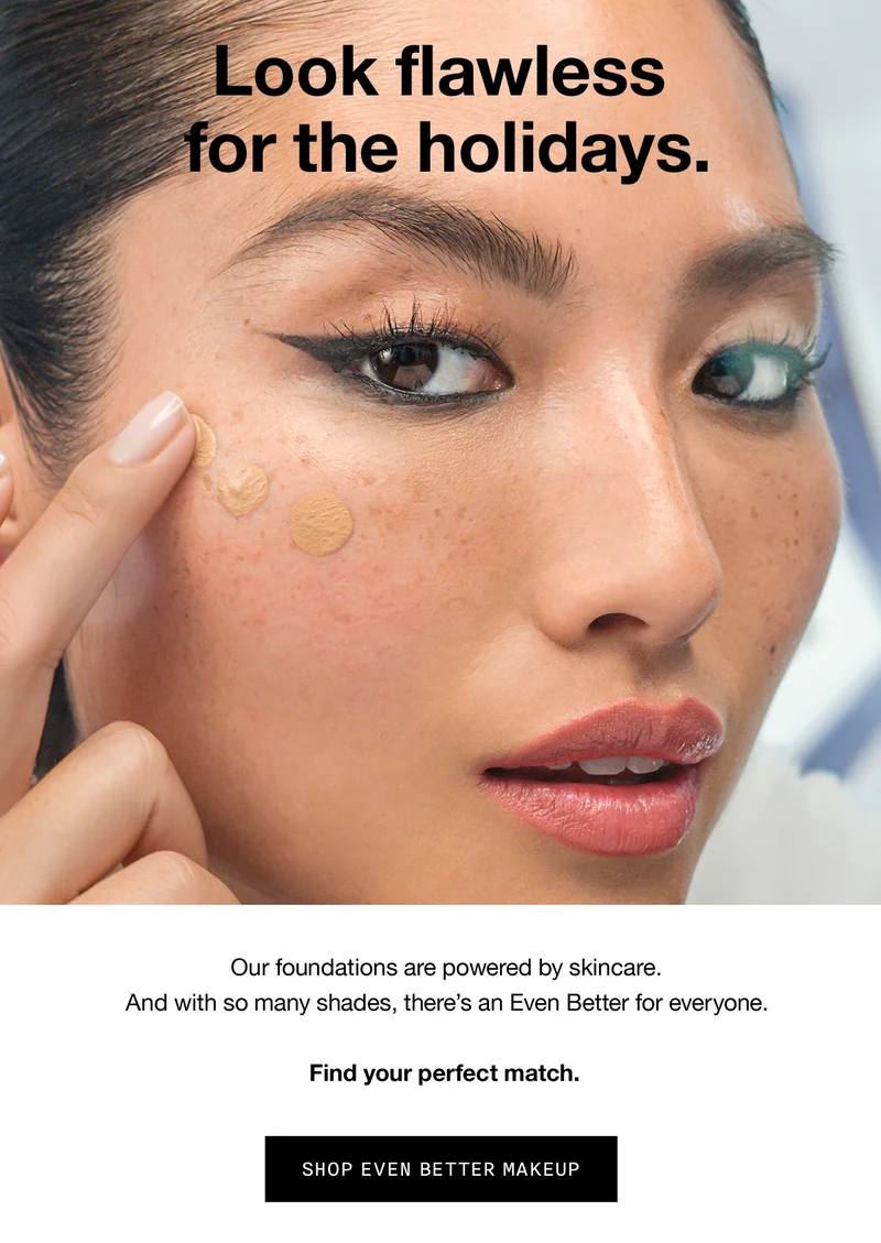 Look flawless for the holidays. Our foundations are powered by skincare. And with so many shades, there’s an Even Better for everyone. Find your perfect match. SHOP EVEN BETTER MAKEUP