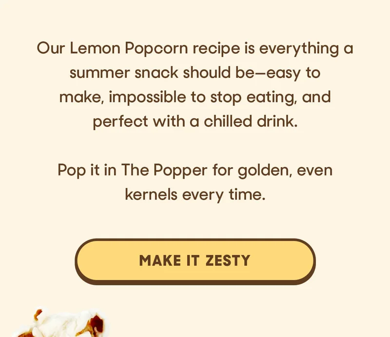 Our Lemon Popcorn recipe is everything a summer snack should be—easy to make, impossible to stop eating, and perfect with a chilled drink.  Pop it in The Popper for golden, even kernels every time. MAKE IT ZESTY