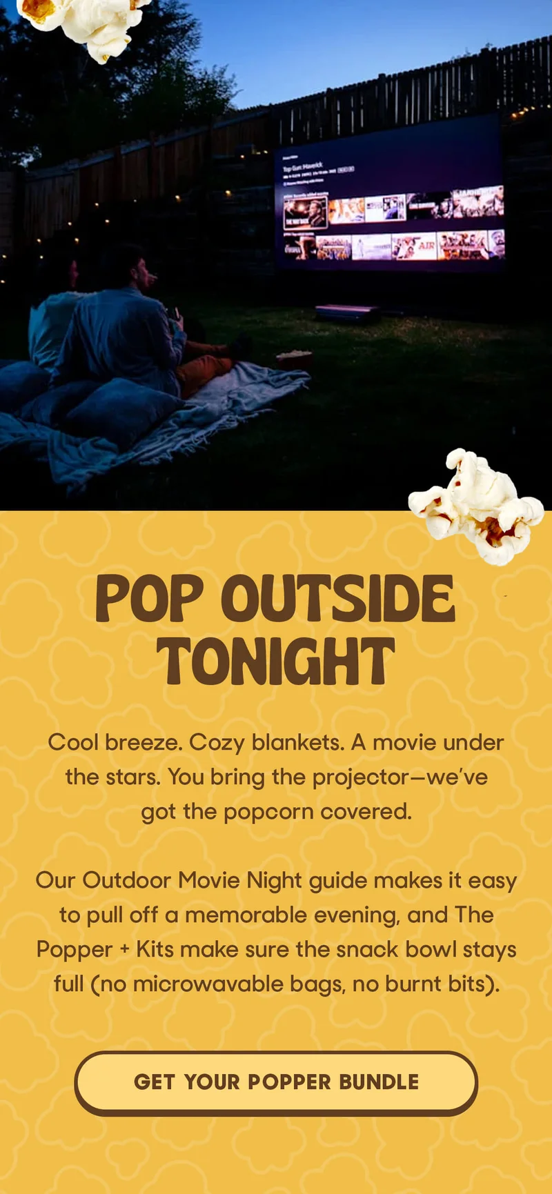POP OUTSIDE TONIGHT Cool breeze. Cozy blankets. A movie under the stars. You bring the projector—we’ve got the popcorn covered.  Our Outdoor Movie Night guide makes it easy to pull off a memorable evening, and The Popper + Kits make sure the snack bowl stays full (no microwavable bags, no burnt bits). GET YOUR POPPER BUNDLE