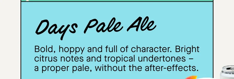 Days Pale Ale  Bold, hoppy and full of character. Bright citrus notes and tropical undertones – a proper pale, without the after-effects.