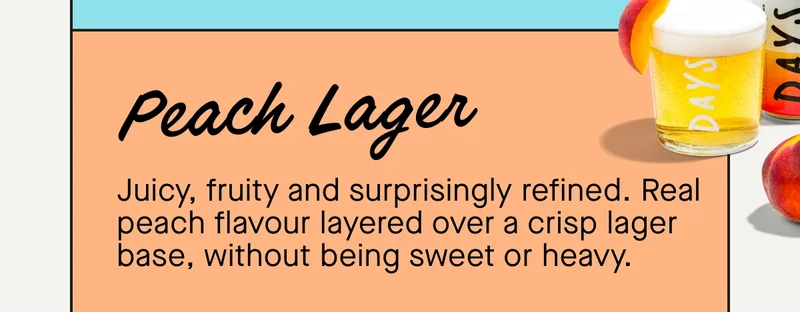 Peach Lager  Juicy, fruity and surprisingly refined. Real peach flavour layered over a crisp lager base, without being sweet or heavy.