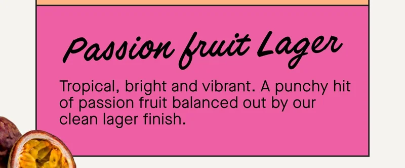 Passion Fruit Lager  Tropical, bright and vibrant. A punchy hit of passion fruit balanced out by our clean lager finish.   Perfect for discovering a new favourite. Ideal for stocking the fridge. Even better for sharing with mates.