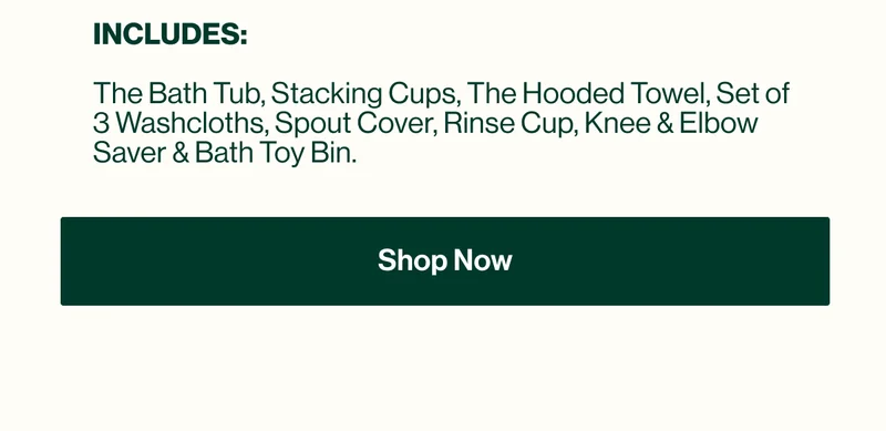 INCLUDES:  The Bath Tub, Stacking Cups, The Hooded Towel, Set of 3 Washcloths, Spout Cover, Rinse Cup, Knee & Elbow Saver & Bath Toy Bin. Shop Now