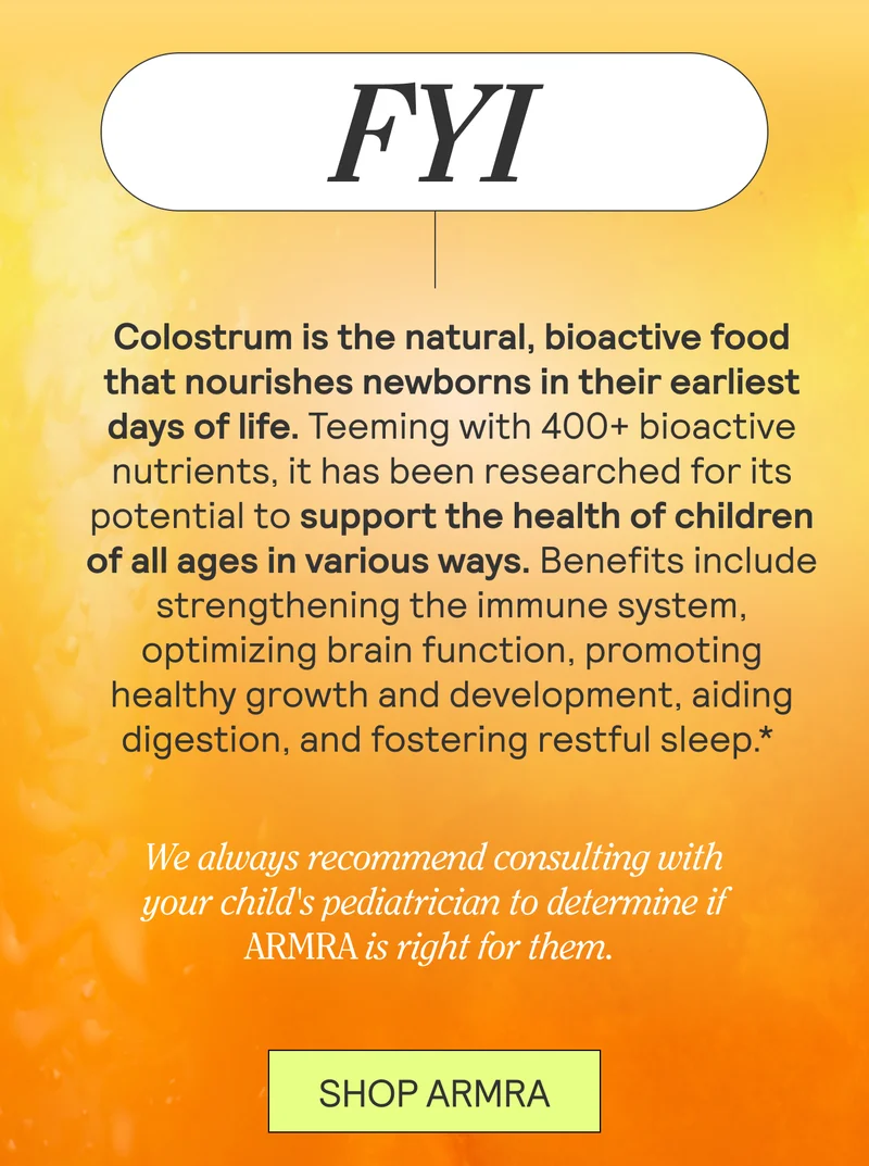 FYI. Colostrum is the natural, bioactive food that nourishes newborns in their earliest days of life. Teeming with 400+ bioactive nutrients, it has been researched for its potential to support the health of children of all ages in various ways. Benefits include strengthening the immune system, optimizing brain function, promoting healthy growth and development, aiding digestion, and fostering restful sleep.*  We always recommend consulting with your child's pediatrician to determine if ARMRA is right for them. SHOP ARMRA
