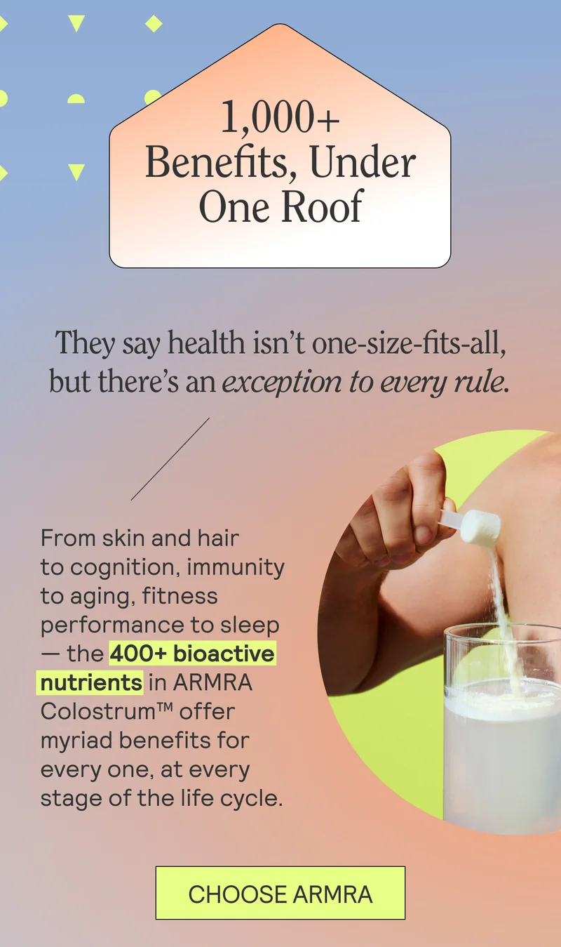 1,000+ Benefits, Under One Roof  They say health isn’t one-size-fits-all, but there’s an exception to every rule.  From skin and hair to cognition, immunity to aging, fitness performance to sleep — the 400+ bioactive nutrients in ARMRA Colostrum™ offer myriad benefits for every one at every stage of the life cycle. CHOOSE ARMRA