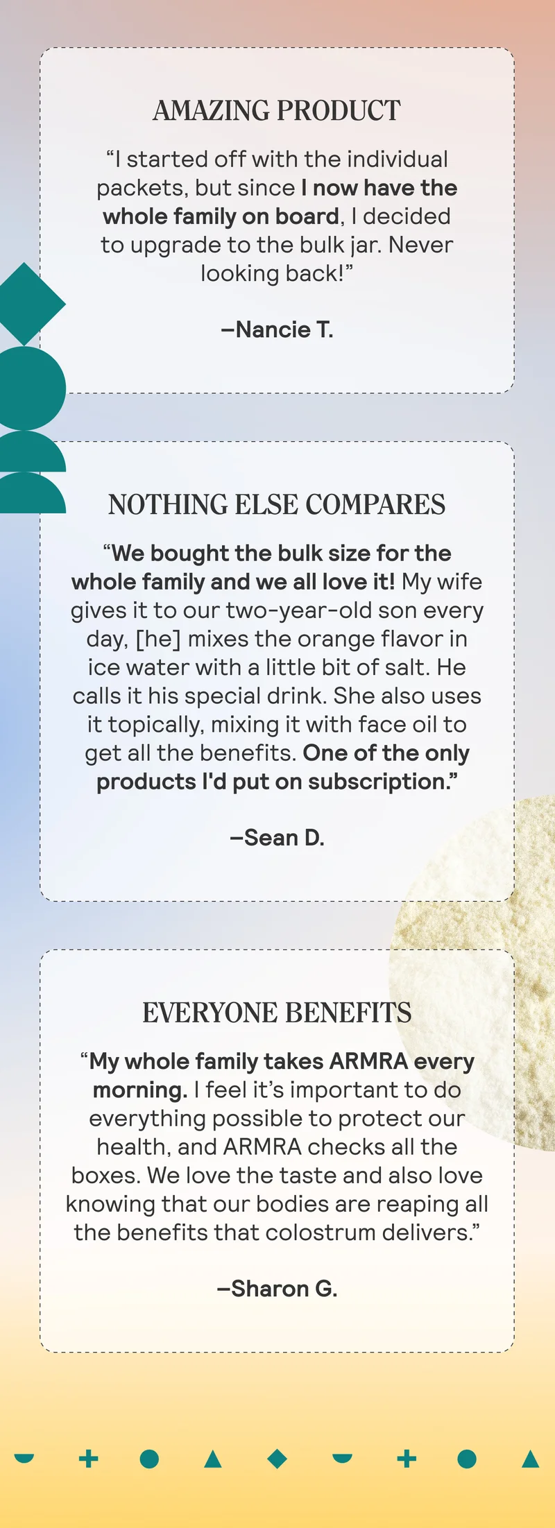 AMAZING PRODUCT “I started off with the individual packets, but since I now have the whole family on board, I decided to upgrade to the bulk jar. Never looking back!” Nancie T. NOTHING ELSE COMPARES “We bought the bulk size for the whole family and we all love it! My wife gives it to our two-year-old son every day, [he] mixes the orange flavor in ice water with a little bit of salt. He calls it his special drink. She also uses it topically, mixing it with face oil to get all the benefits. One of the only products I'd put on subscription.” Sean D.  EVERYONE BENEFITS “My whole family takes ARMRA every morning. I feel it’s important to do everything possible to protect our health, and ARMRA checks all the boxes.  We love the taste and also love knowing that our bodies are reaping all the benefits that colostrum delivers.” Sharon G.