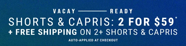 Vacay - Ready. Shorts & Capris: 2 for $59* + Free Shipping on 2+ Shorts & Capris. Auto-Applied at checkout