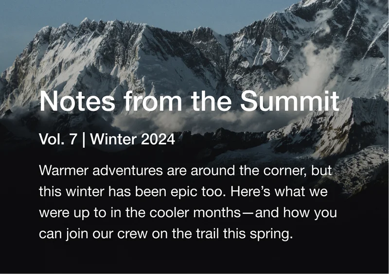 Notes from the Summit Vol. 7 | Winter 2024. Warmer adventures are around the corner, but this winter has been epic too. Here's what we were up to in the cooler months— and how you can join our crew on the trail this spring.