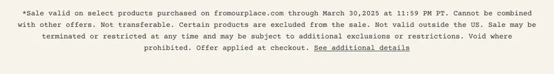 *Sale valid on select products purchased on fromourplace.com through March 30,2025 at 11:59 PM PT. Cannot be combined with other offers. Not transferable. Certain products are excluded from the sale.&nbsp;Not valid outside the US. Sale may be terminated or restricted at any time and may be subject to additional exclusions or restrictions. Void where prohibited. Offer applied at checkout. See additional details