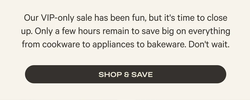 Our VIP-only sale has been fun, but it's time to close up. Only a few hours to save big on everything from cookware to appliances to bakeware. Don't wait. - Shop and Save