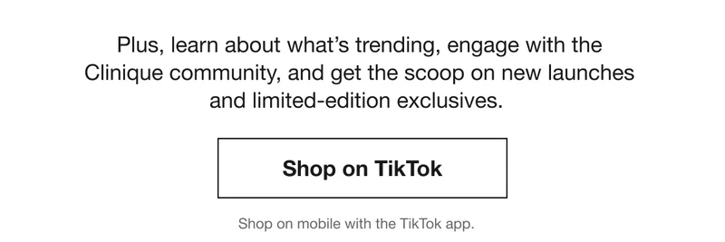 Plus, learn about what’s trending, engage with the  Clinique community, and get the scoop on new launches  and limited-edition exclusives.  | Shop on Tik Tok | Shop on mobile with the TikTok app.