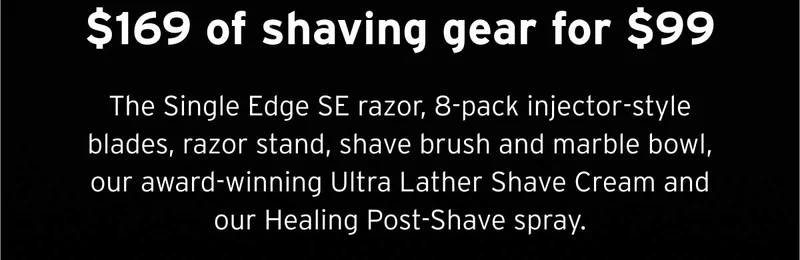$169 of shaving gear for $99 The Single Edge SE razor, 8-pack injector-style blades, razor stand, shave brush and marble bowl, our award-winning Ultra Lather Shave Cream and our Healing Post-Shave spray.