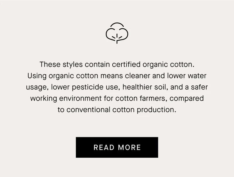 These styles contain certified organic cotton. Using organic cotton means cleaner and lower water usage, lower pesticide use, healthier soil, and a safer working environment for cotton farmers, compared to conventional cotton production.[READ MORE]