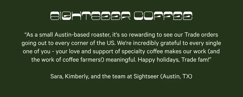 Sightseer Coffee. “As a small Austin-based roaster, it's so rewarding to see our Trade orders going out to every corner of the US. We're incredibly grateful to every single one of you - your love and support of specialty coffee makes our work (and the work of coffee farmers!) meaningful. Happy holidays, Trade fam!”  Sara, Kimberly, and the team at Sightseer (Austin, TX)
