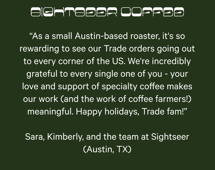 Sightseer Coffee. “As a small Austin-based roaster, it's so rewarding to see our Trade orders going out to every corner of the US. We're incredibly grateful to every single one of you - your love and support of specialty coffee makes our work (and the work of coffee farmers!) meaningful. Happy holidays, Trade fam!” Sara, Kimberly, and the team at Sightseer (Austin, TX)