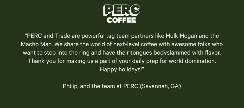 PERC Coffee. “PERC and Trade are powerful tag team partners like Hulk Hogan and the Macho Man. We share the world of next-level coffee with awesome folks who want to step into the ring and have their tongues bodyslammed with flavor. Thank you for making us a part of your daily prep for world domination. Happy holidays!”  Philip, and the team at PERC (Savannah, GA)