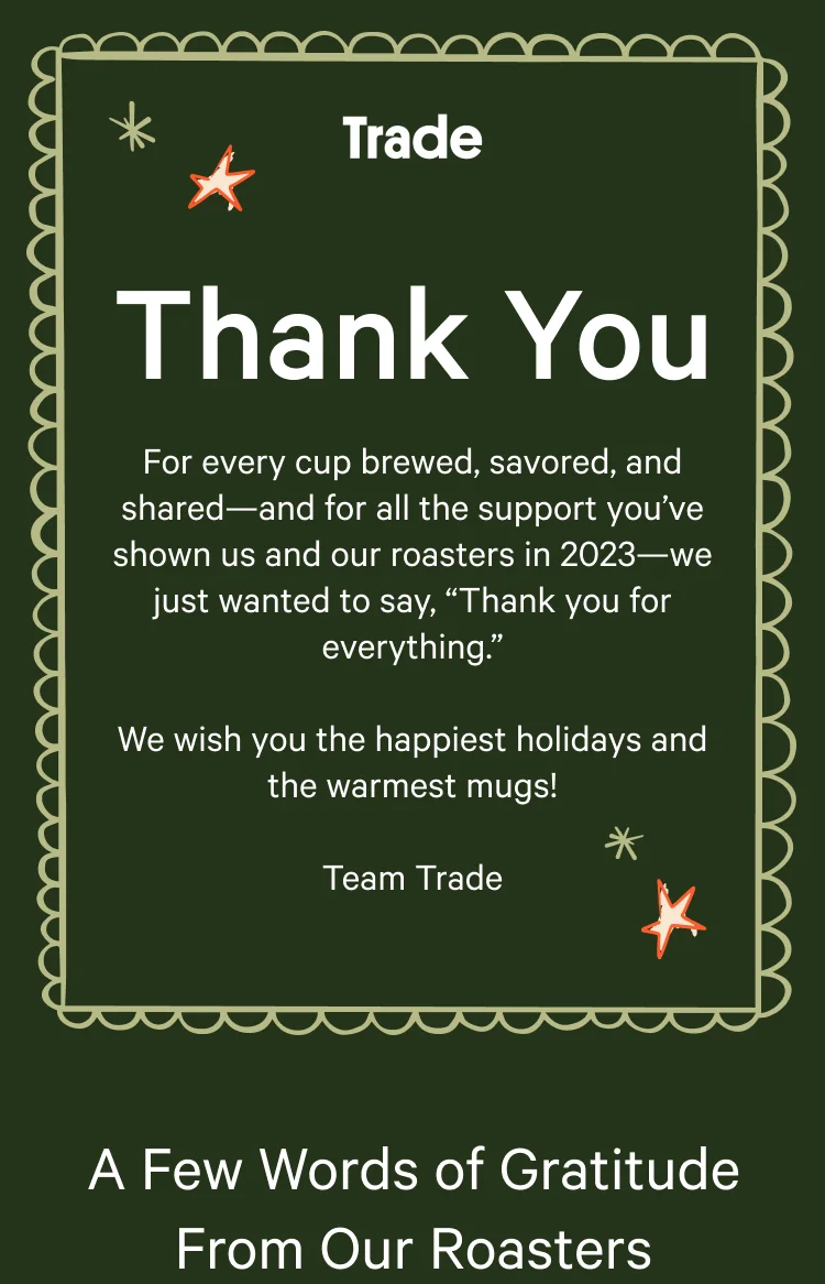 Thank you. For every cup brewed, savored, and shared, and for the all the support you’ve shown us and our roasters in 2023—we just wanted to say, “Thank you for everything.” We wish you the happiest holidays and the warmest mugs! Team Trade