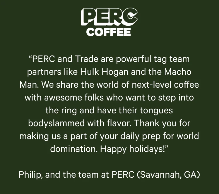 PERC Coffee. “PERC and Trade are powerful tag team partners like Hulk Hogan and the Macho Man. We share the world of next-level coffee with awesome folks who want to step into the ring and have their tongues bodyslammed with flavor. Thank you for making us a part of your daily prep for world domination. Happy holidays!” Philip, and the team at PERC (Savannah, GA)