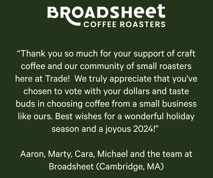 Broadsheet Coffee Roasters. “Thank you so much for your support of craft coffee and our community of small roasters here at Trade! We truly appreciate that you've chosen to vote with your dollars and taste buds in choosing coffee from a small business like ours. Best wishes for a wonderful holiday season and a joyous 2024!” Aaron, Marty, Cara, Michael and the team at Broadsheet (Cambridge, MA)