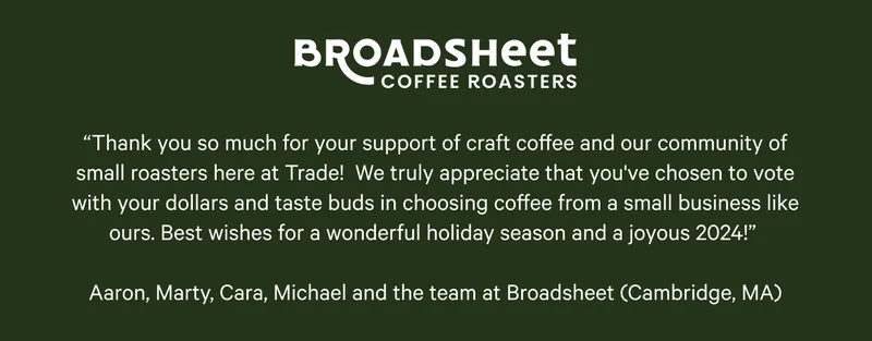 Broadsheet Coffee Roasters. “Thank you so much for your support of craft coffee and our community of small roasters here at Trade!&nbsp; We truly appreciate that you've chosen to vote with your dollars and taste buds in choosing coffee from a small business like ours. Best wishes for a wonderful holiday season and a joyous 2024!”&nbsp;  Aaron, Marty, Cara, Michael and the team at Broadsheet (Cambridge, MA)