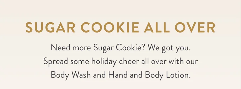 SUGAR COOKIE ALL OVER | Need more Sugar Cookie? We got you. Spread some holiday cheer all over with our Body Wash and Hand and Body Lotion.