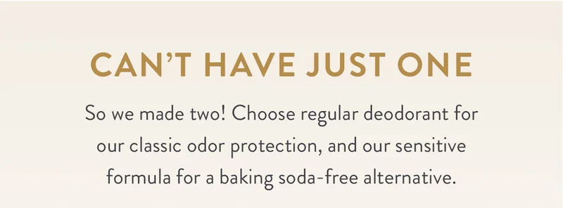 Can’t Have Just One | So we made two! Choose regular deodorant for our classic odor protection, and our sensitive formula for a baking soda-free alternative.