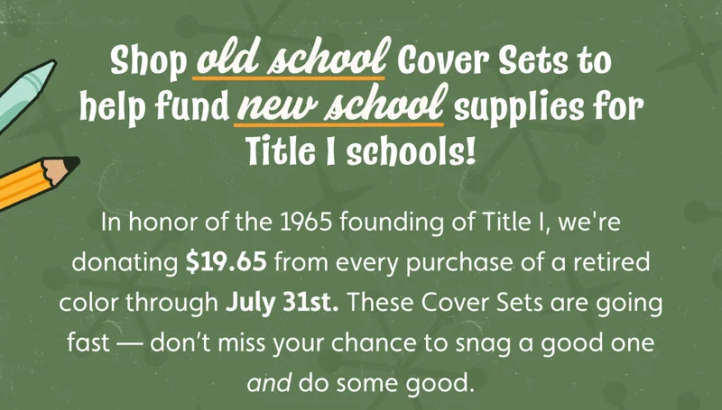 Shop old school Cover Sets to help fund new school supplies for Title I schools! In honor of the 1965 founding of Title I, we're donating $19.65 from every purchase of a retired color through July 31st. These Cover Sets are going fast — don’t miss your chance to snag a good one and do some good.