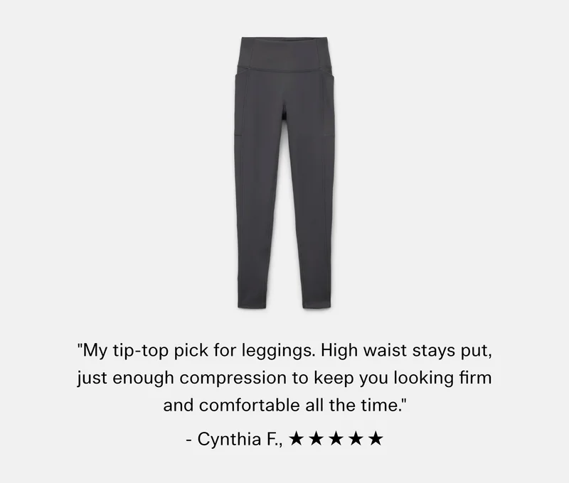 "My tip-top pick for leggings. High waist stays put, just enough compression to keep you looking firm and comfortable all the time."  - Cynthia F.