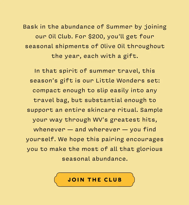 Bask in the abundance of Summer by joining our Oil Club. For $200, you’ll get four seasonal shipments of Olive Oil throughout the year, each with a gift.   In that spirit of summer travel, this season’s gift is our Little Wonders set: compact enough to slip easily into any travel bag, but substantial enough to support an entire skincare ritual. Sample your way through WV’s greatest hits, whenever — and wherever — you find yourself. We hope this pairing encourages you to make the most of all that glorious seasonal abundance.    JOIN THE CLUB